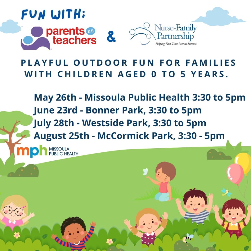 Fun with Parents as Teachers and Nurse Family Partnership. Playful outdoor fun for families with children aged 0 to 5. May 26th Missoula Public Health 3:30-5pm, June 23rd Bonner Park 3:30 to 5pm, July 28th Westside Park 3:30 to 5pm, August 25th McCormick Park 3:30 to 5pm.