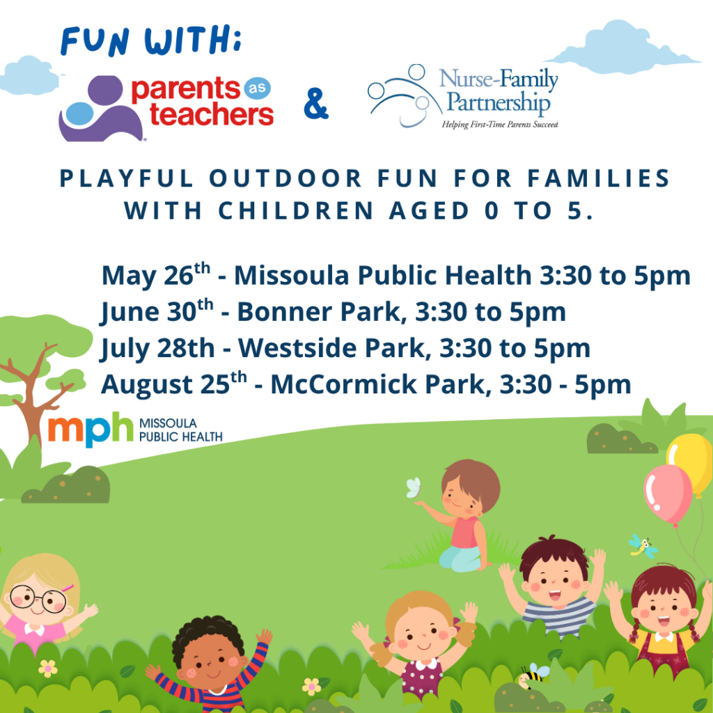 Fun with Parents as Teachers and Nurse Family Partnership. Playful outdoor fun for families with children aged 0 to 5. May 26th Missoula Public Health 3:30-5pm, June 30th Bonner Park 3:30 to 5pm, July 28th Westside Park 3:30 to 5pm, August 25th McCormick Park 3:30 to 5pm.